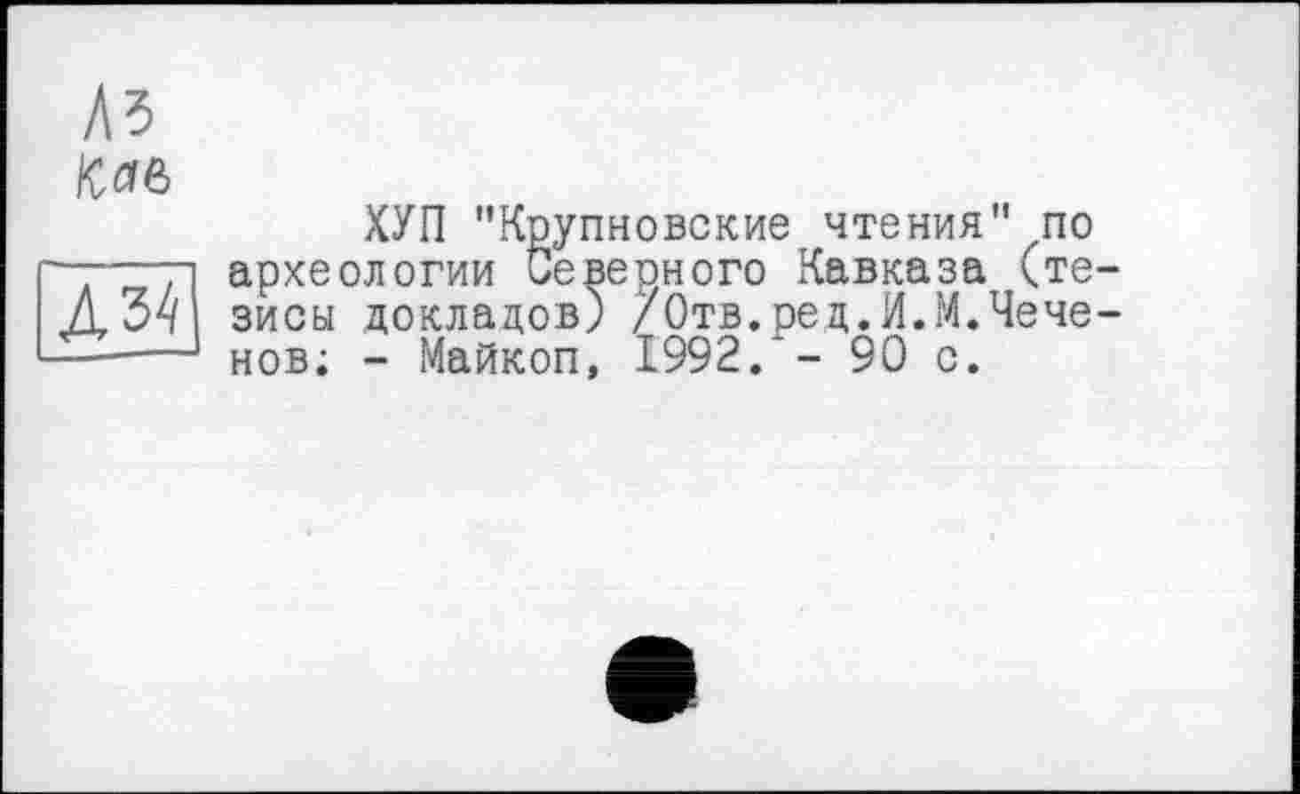 ﻿Ä3
/С
Л34]
ХУП "Крупновские чтения" по археологии Северного Кавказа (тезисы докладов) /Отв.ред.И.М.Чеченов; - Майкоп, 1992/- 90 с.